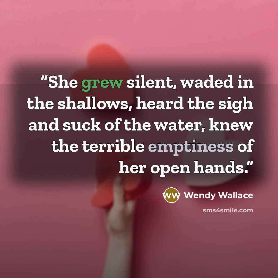 “She grew silent, waded in the shallows, heard the sigh and suck of the water, knew the terrible emptiness of her open hands.” quote by Wendy Wallace
