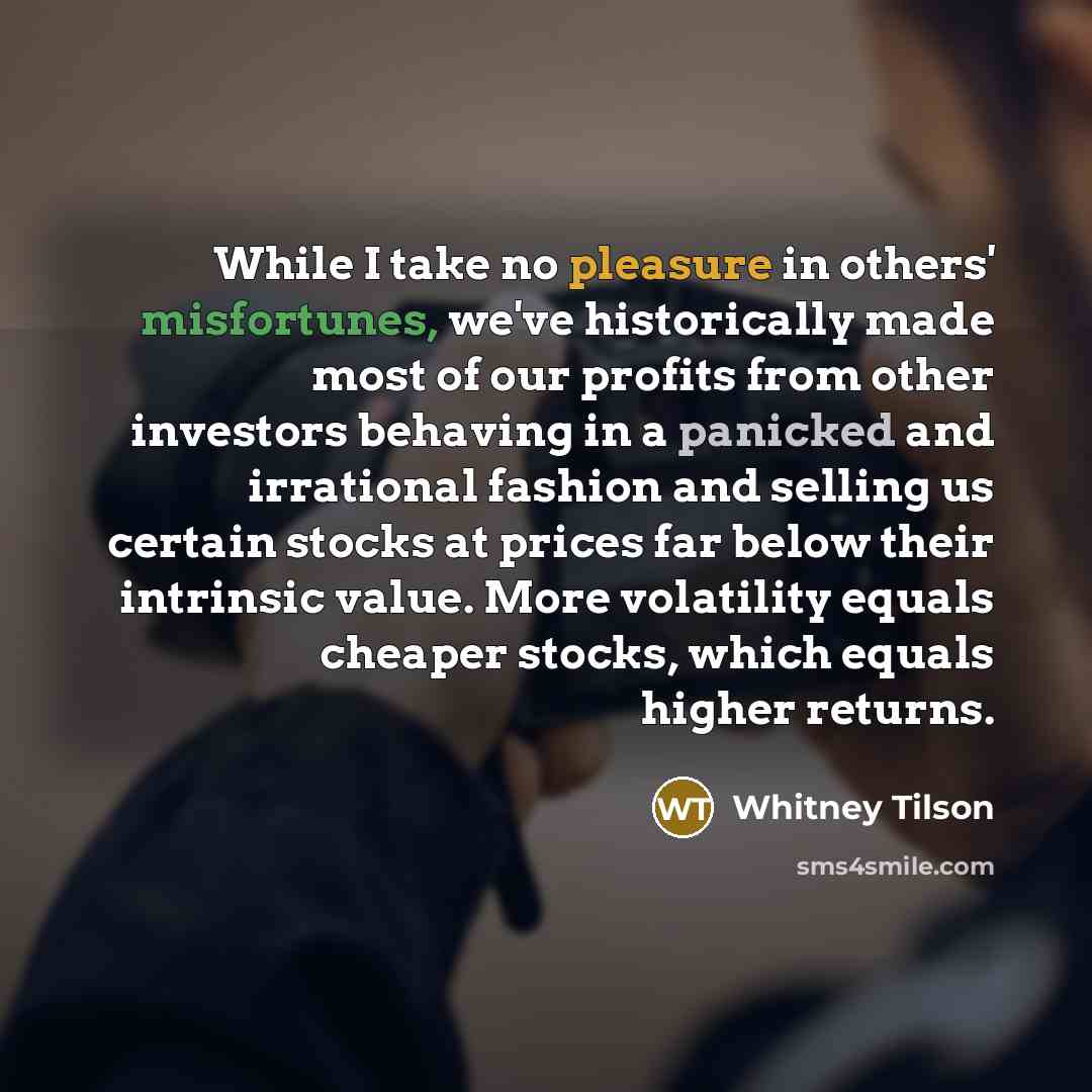 “While I take no pleasure in others' misfortunes, we've historically made most of our profits from other investors behaving in a panicked and irrational fashion and selling us certain stocks at prices far below their intrinsic value. More volatility equals cheaper stocks, which equals higher returns.” quote by Whitney Tilson