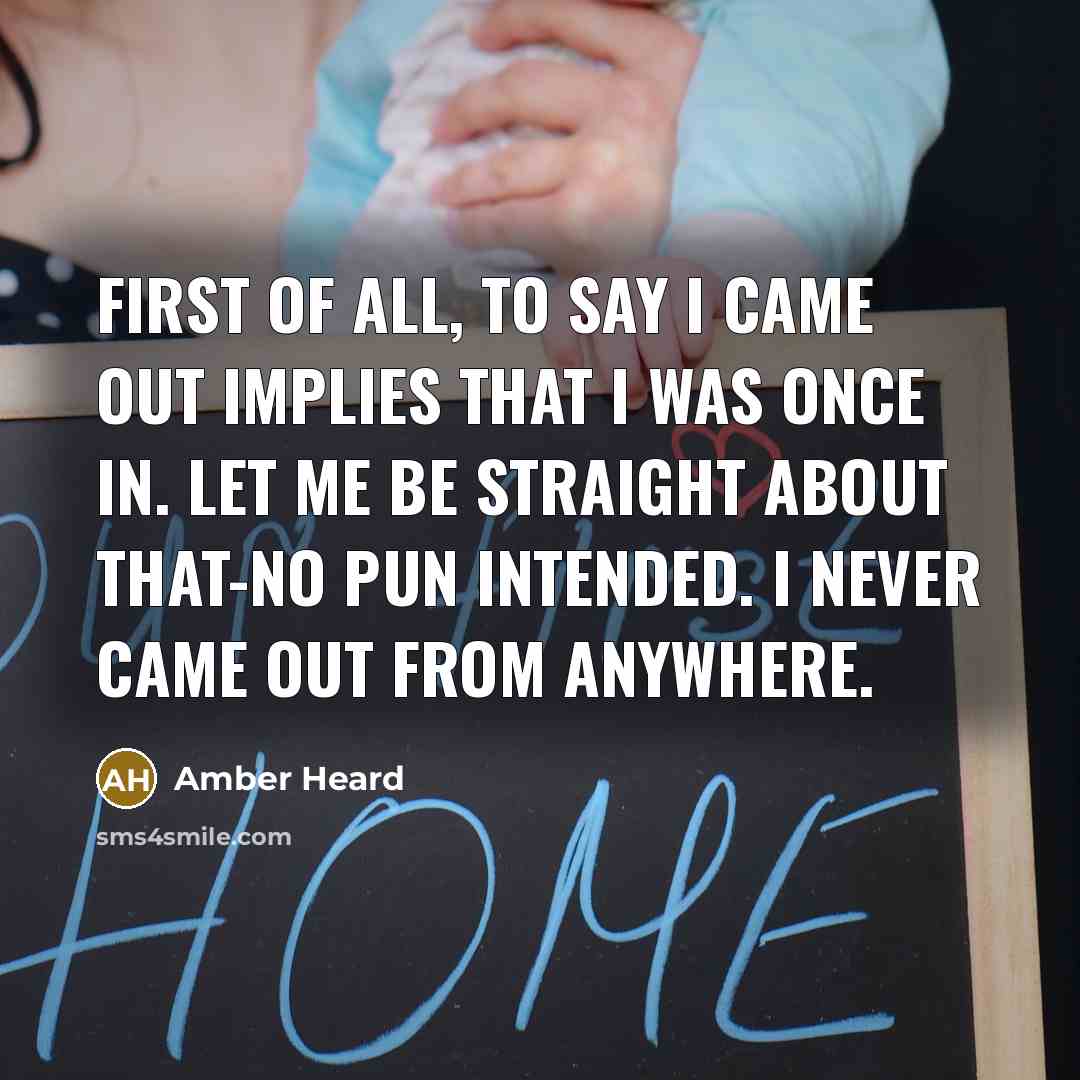 “First of all, to say I came out implies that I was once in. Let me be straight about that-no pun intended. I never came out from anywhere.” quote by Amber Heard