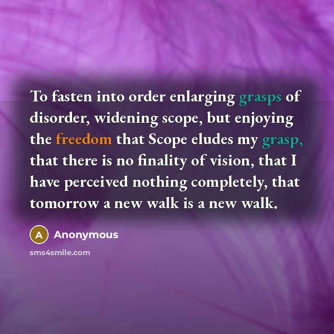 “To fasten into order enlarging grasps of disorder, widening scope, but enjoying the freedom that Scope eludes my grasp, that there is no finality of vision, that I have perceived nothing completely, that tomorrow a new walk is a new walk.” quote by Anonymous