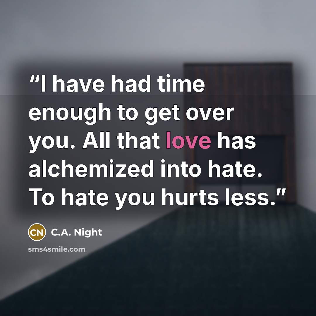 “I have had time enough to get over you. All that love has alchemized into hate. To hate you hurts less.” quote by C.A. Night