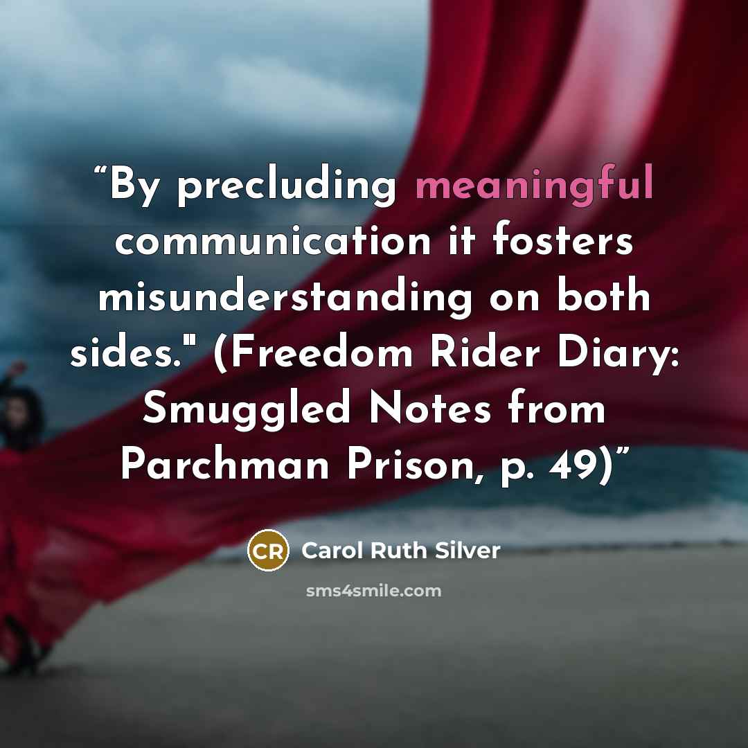 “By precluding meaningful communication it fosters misunderstanding on both sides." (Freedom Rider Diary: Smuggled Notes from Parchman Prison, p. 49)” quote by Carol Ruth Silver