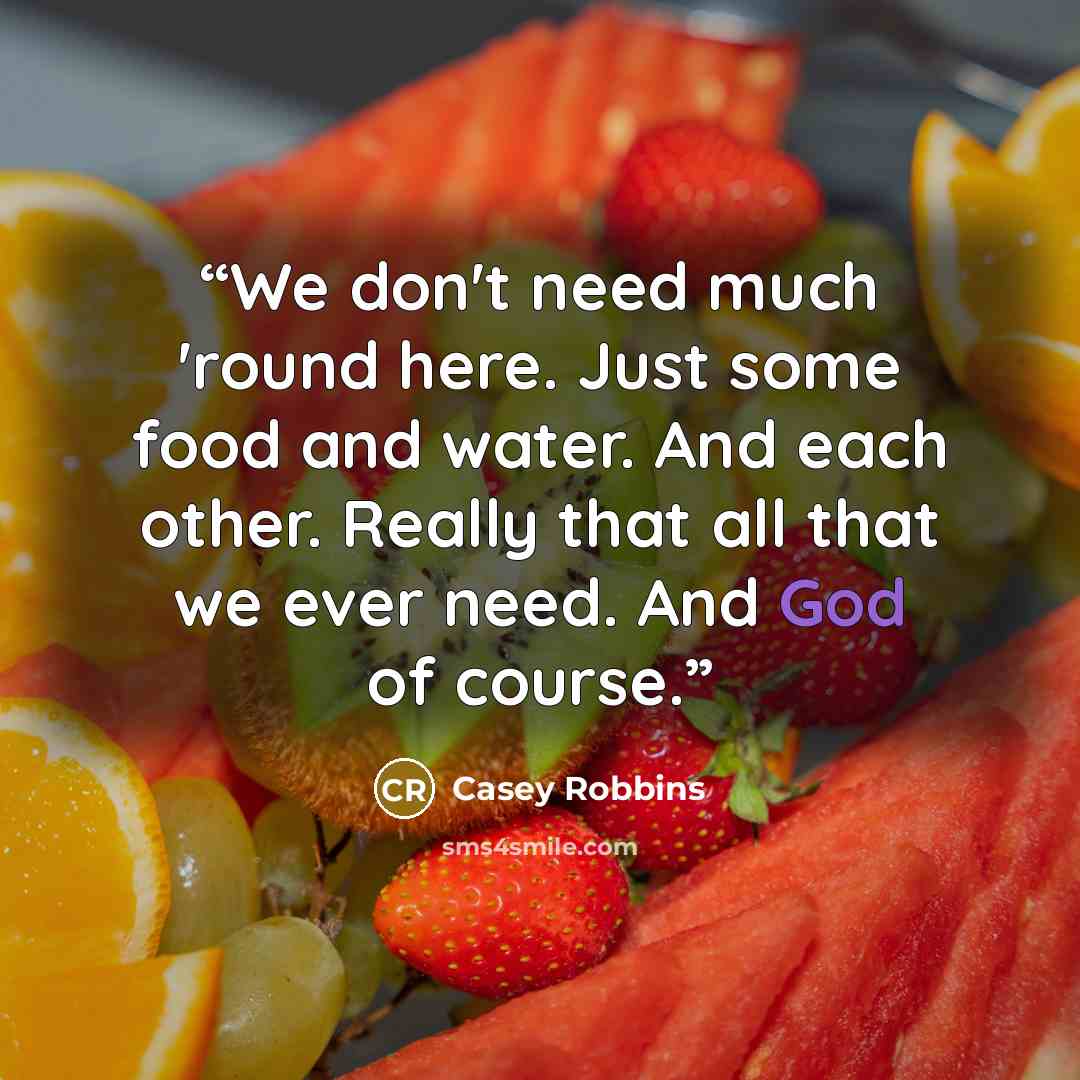 “We don't need much 'round here. Just some food and water. And each other. Really that all that we ever need. And God of course.” quote by Casey Robbins