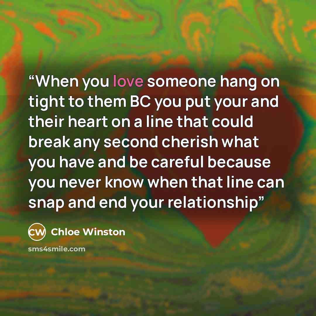 “When you love someone hang on tight to them BC you put your and their heart on a line that could break any second cherish what you have and be careful because you never know when that line can snap and end your relationship” quote by Chloe Winston