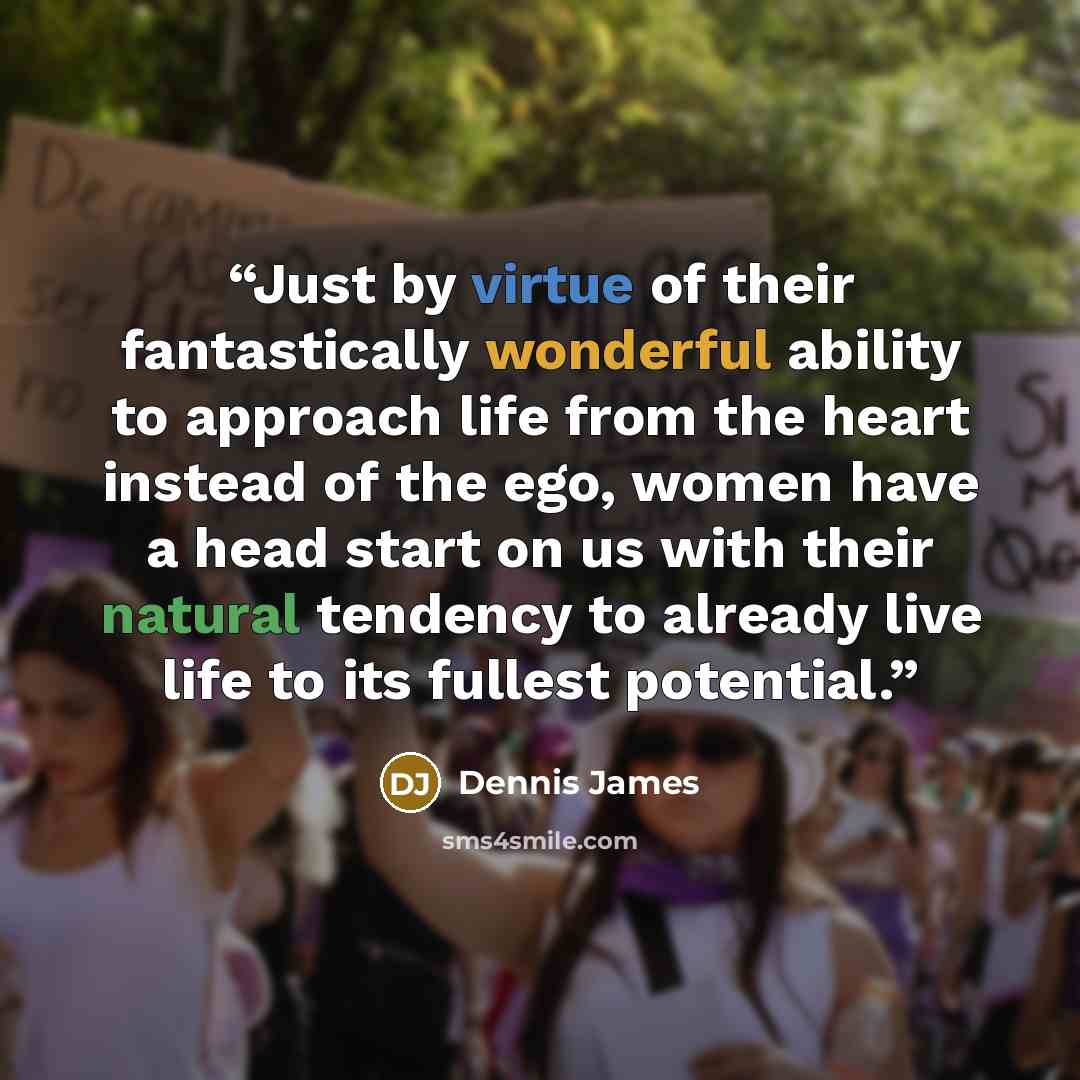 “Just by virtue of their fantastically wonderful ability to approach life from the heart instead of the ego, women have a head start on us with their natural tendency to already live life to its fullest potential.” quote by Dennis James
