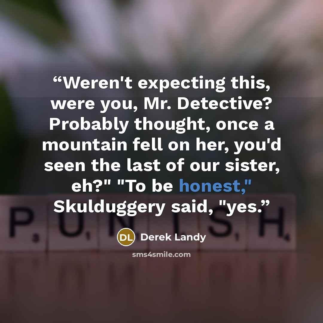 “Weren't expecting this, were you, Mr. Detective? Probably thought, once a mountain fell on her, you'd seen the last of our sister, eh?" "To be honest," Skulduggery said, "yes.” quote by Derek Landy