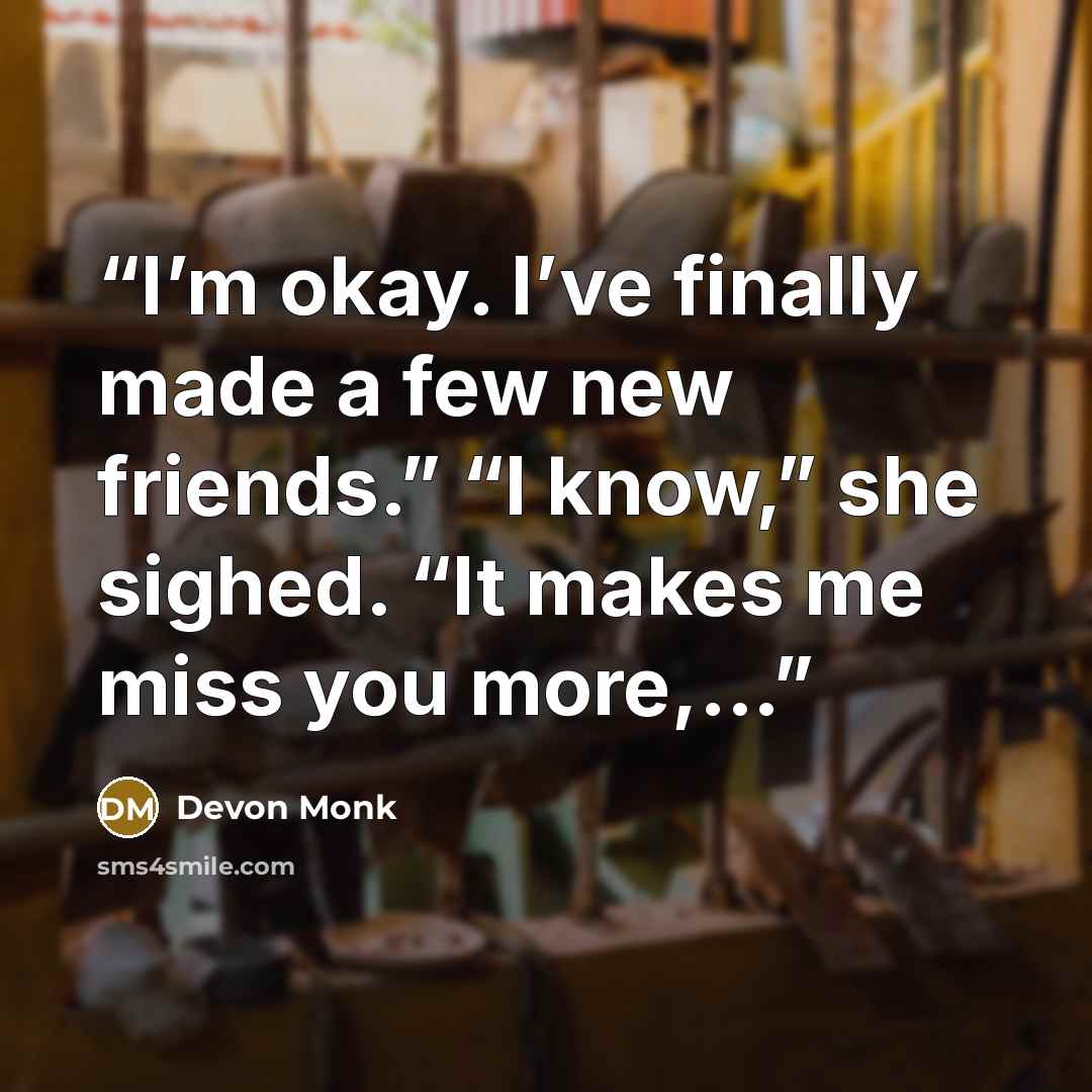 “I’m okay. I’ve finally made a few new friends.” “I know,” she sighed. “It makes me miss you more,...” quote by Devon Monk