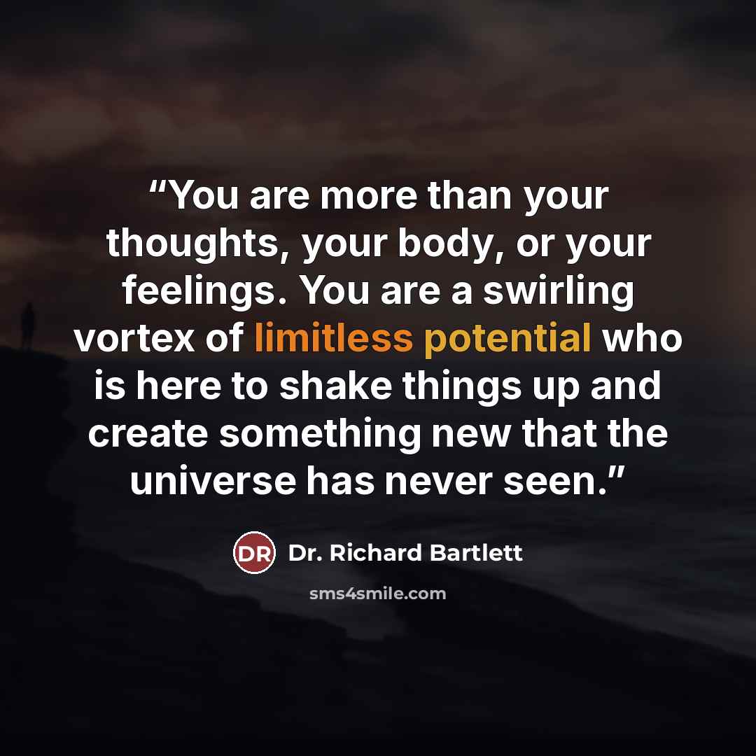 “You are more than your thoughts, your body, or your feelings. You are a swirling vortex of limitless potential who is here to shake things up and create something new that the universe has never seen.” quote by Dr. Richard Bartlett