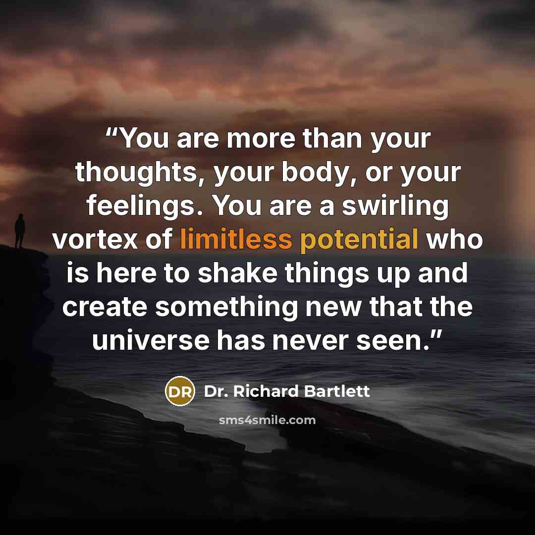 “You are more than your thoughts, your body, or your feelings. You are a swirling vortex of limitless potential who is here to shake things up and create something new that the universe has never seen.” quote by Dr. Richard Bartlett