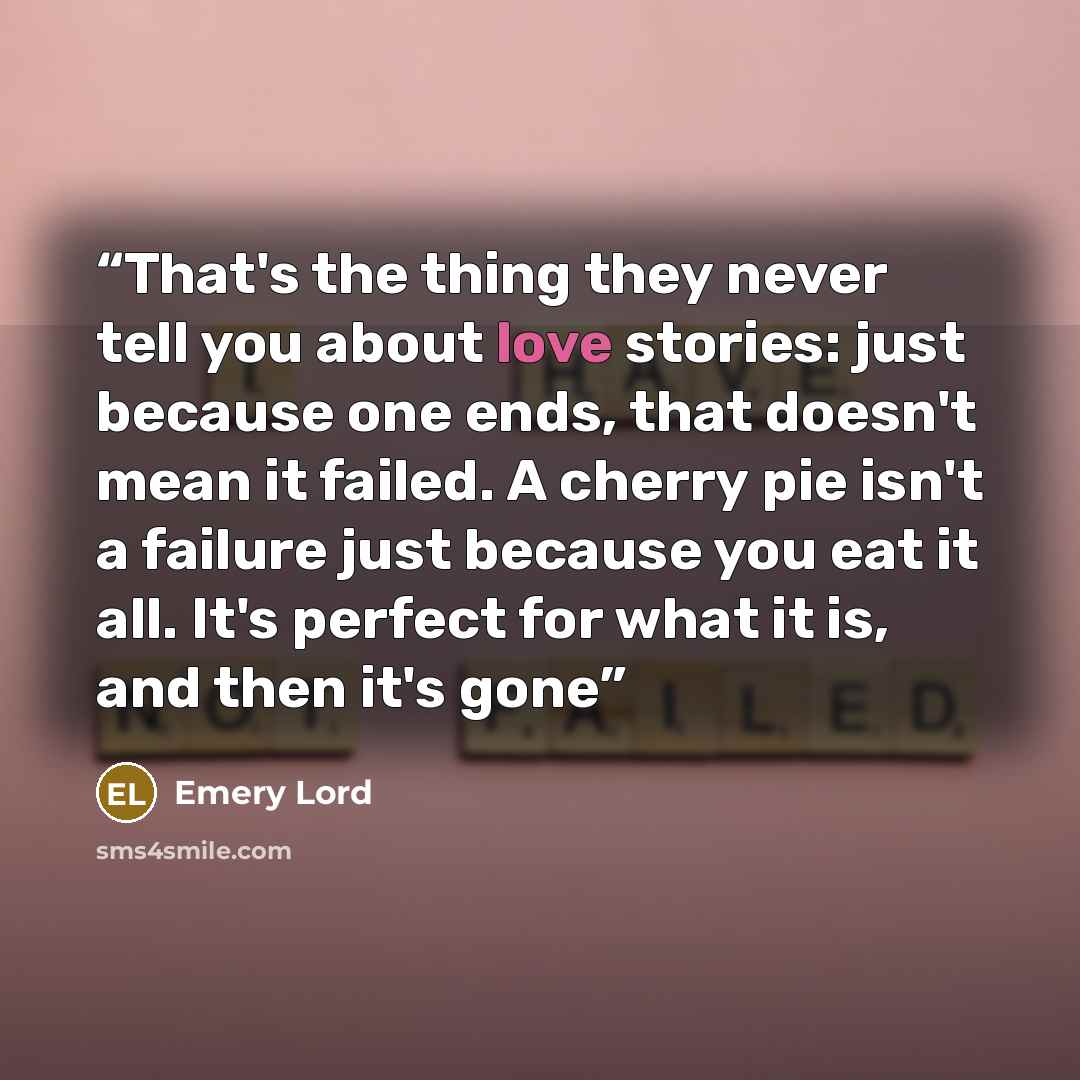“That's the thing they never tell you about love stories: just because one ends, that doesn't mean it failed. A cherry pie isn't a failure just because you eat it all. It's perfect for what it is, and then it's gone” quote by Emery Lord