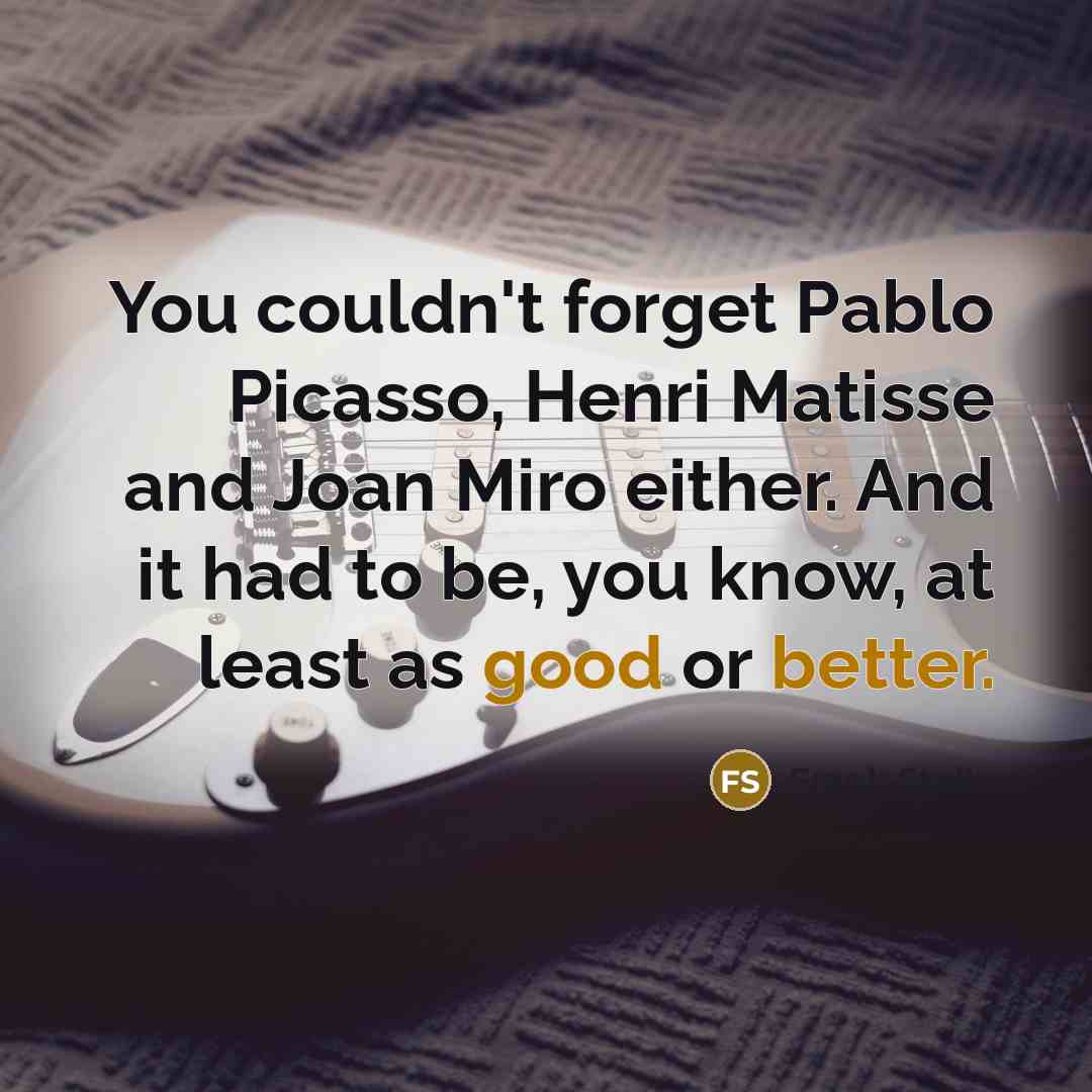 “You couldn't forget Pablo Picasso, Henri Matisse and Joan Miro either. And it had to be, you know, at least as good or better.” quote by Frank Stella