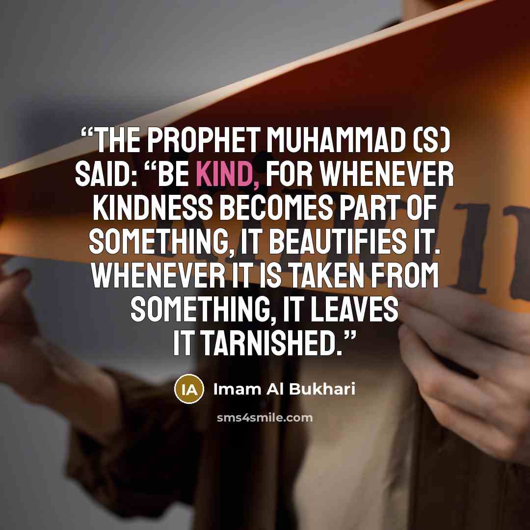 “The Prophet Muhammad (s) said: “Be kind, for whenever kindness becomes part of something, it beautifies it. Whenever it is taken from something, it leaves it tarnished.” quote by Imam Al Bukhari