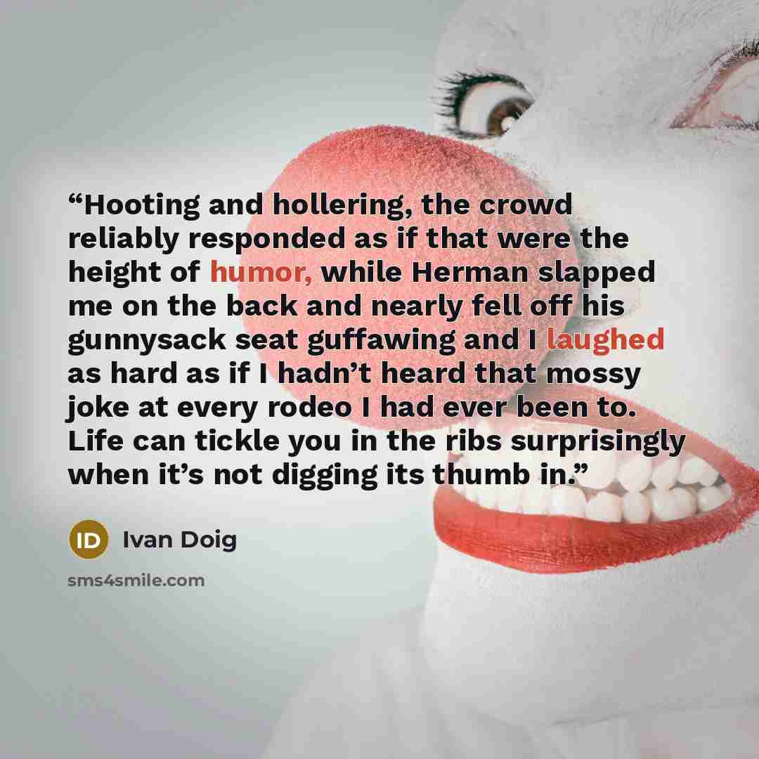 “Hooting and hollering, the crowd reliably responded as if that were the height of humor, while Herman slapped me on the back and nearly fell off his gunnysack seat guffawing and I laughed as hard as if I hadn’t heard that mossy joke at every rodeo I had ever been to. Life can tickle you in the…” quote by Ivan Doig
