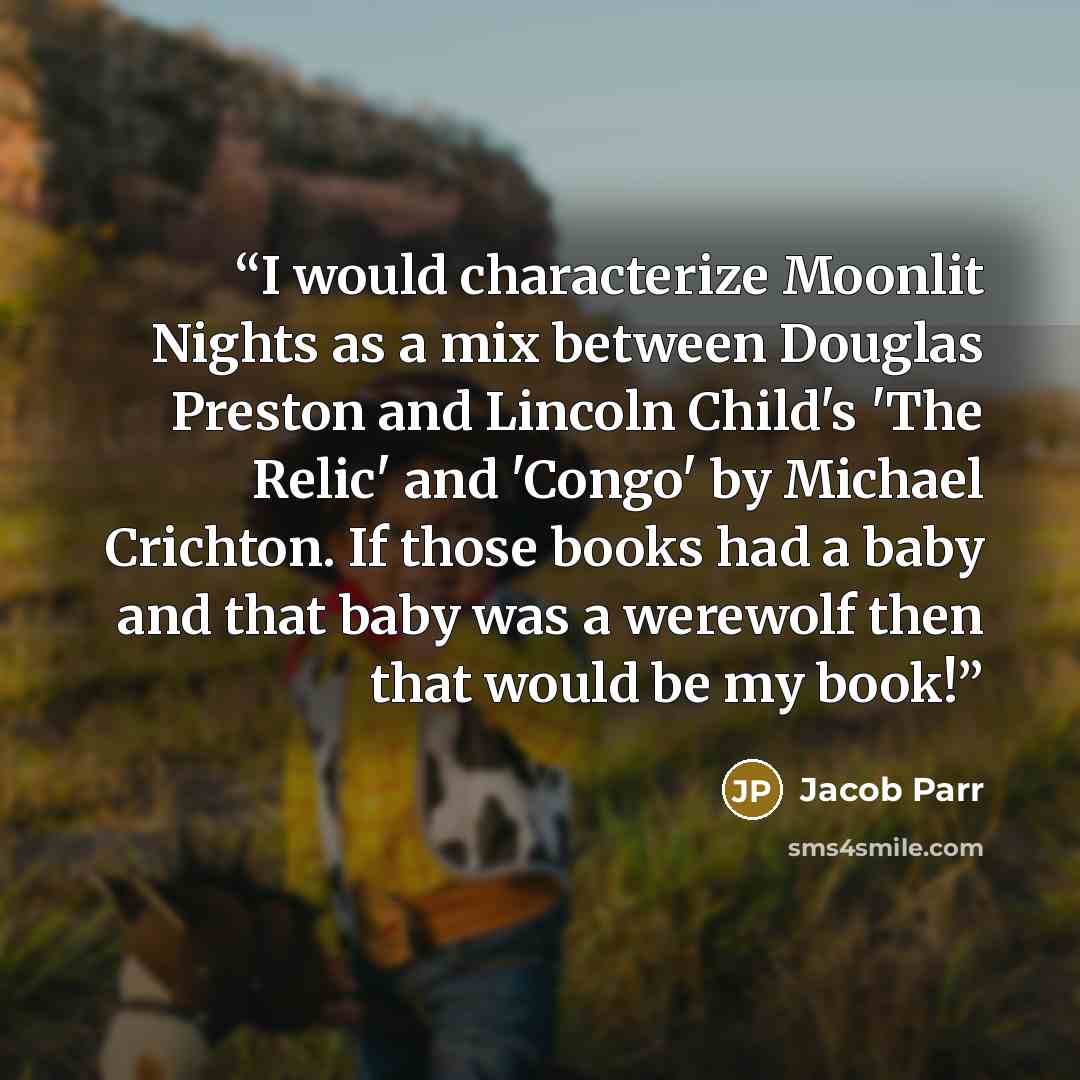 “I would characterize Moonlit Nights as a mix between Douglas Preston and Lincoln Child's 'The Relic' and 'Congo' by Michael Crichton. If those books had a baby and that baby was a werewolf then that would be my book!” quote by Jacob Parr