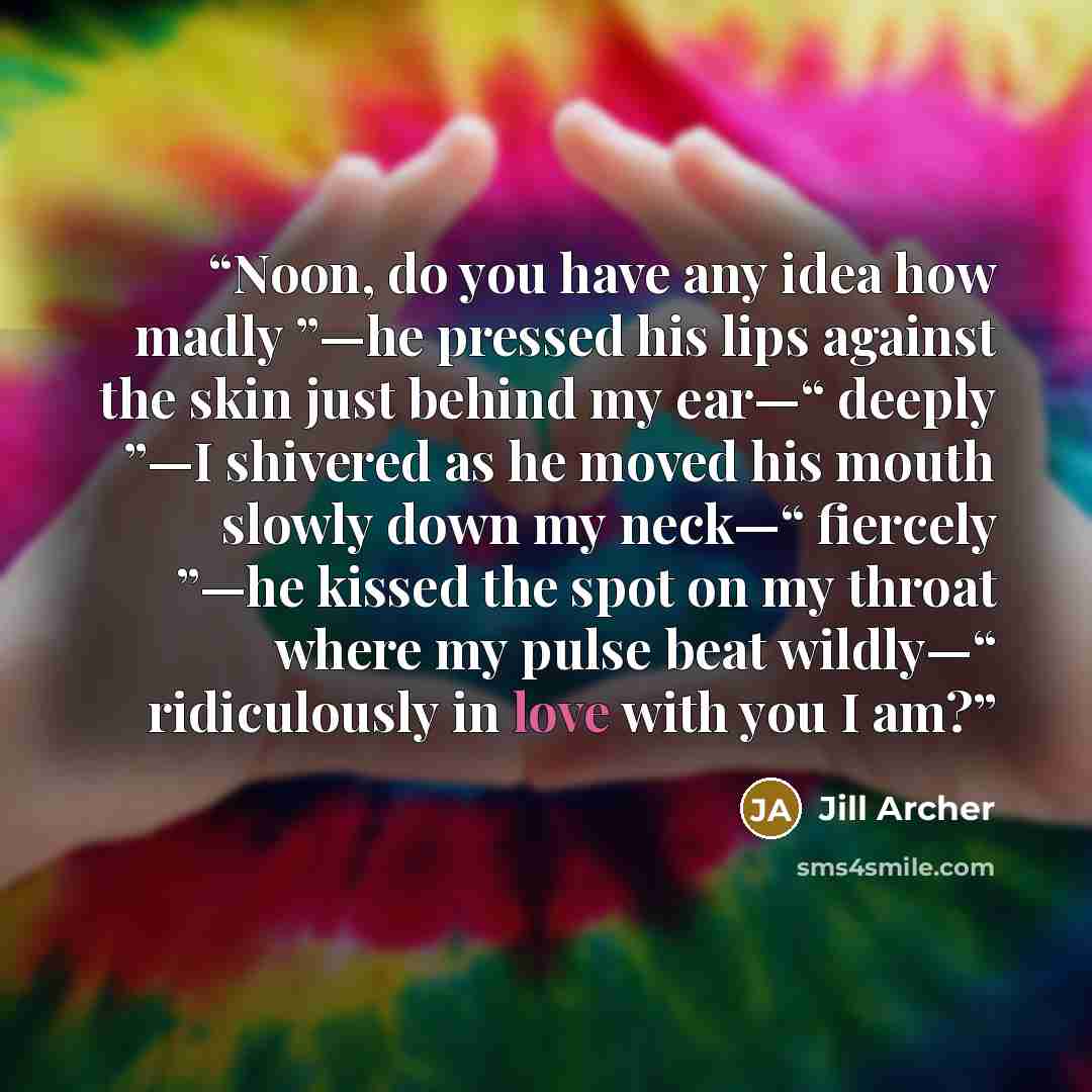 “Noon, do you have any idea how madly ”—he pressed his lips against the skin just behind my ear—“ deeply ”—I shivered as he moved his mouth slowly down my neck—“ fiercely ”—he kissed the spot on my throat where my pulse beat wildly—“ ridiculously in love with you I am?” quote by Jill Archer
