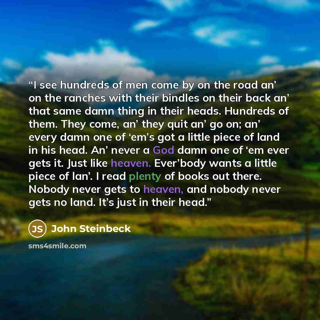 “I see hundreds of men come by on the road an’ on the ranches with their bindles on their back an’ that same damn thing in their heads. Hundreds of them. They come, an’ they quit an’ go on; an’ every damn one of ‘em’s got a little piece of land in his head. An’ never a God damn one of ‘em ever gets…” quote by John Steinbeck