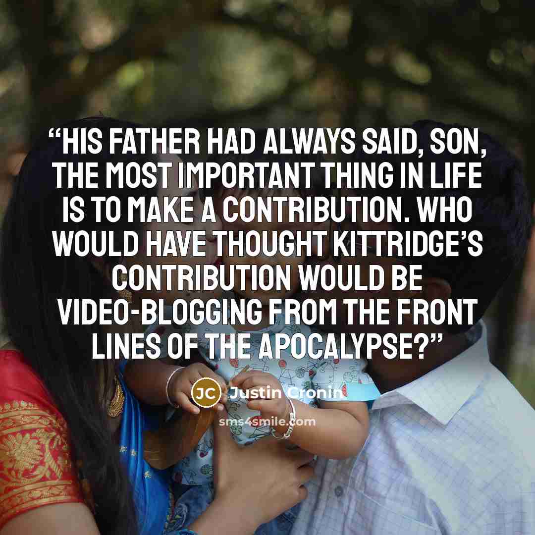 “His father had always said, Son, the most important thing in life is to make a contribution. Who would have thought Kittridge’s contribution would be video-blogging from the front lines of the apocalypse?” quote by Justin Cronin