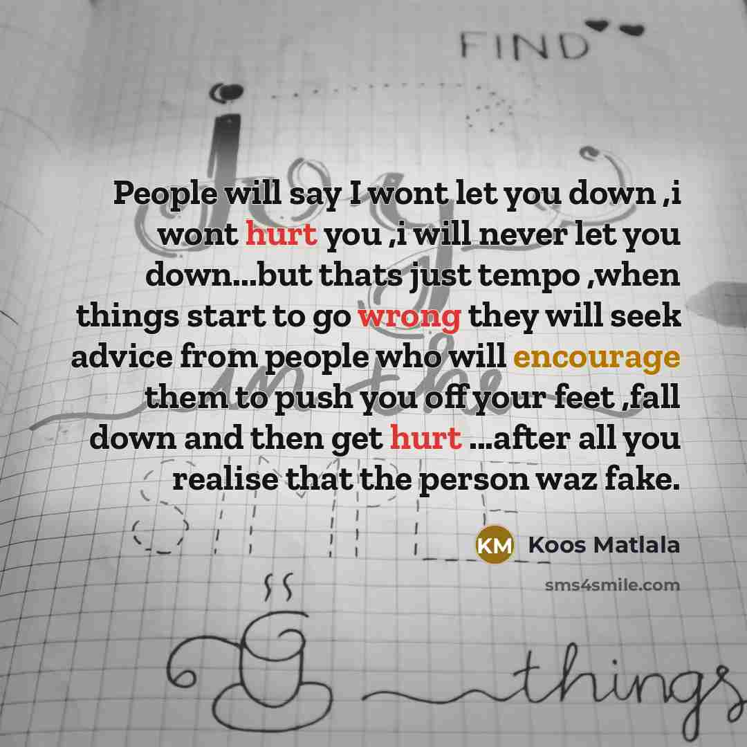 “People will say I wont let you down ,i wont hurt you ,i will never let you down...but thats just tempo ,when things start to go wrong they will seek advice from people who will encourage them to push you off your feet ,fall down and then get hurt ...after all you realise that the person waz fake.” quote by Koos Matlala