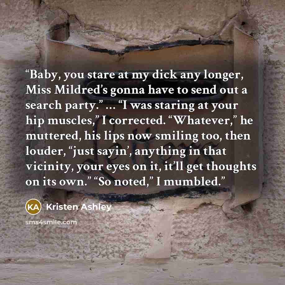 “Baby, you stare at my dick any longer, Miss Mildred’s gonna have to send out a search party.” … “I was staring at your hip muscles,” I corrected. “Whatever,” he muttered, his lips now smiling too, then louder, “just sayin’, anything in that vicinity, your eyes on it, it’ll get thoughts on its…” quote by Kristen Ashley