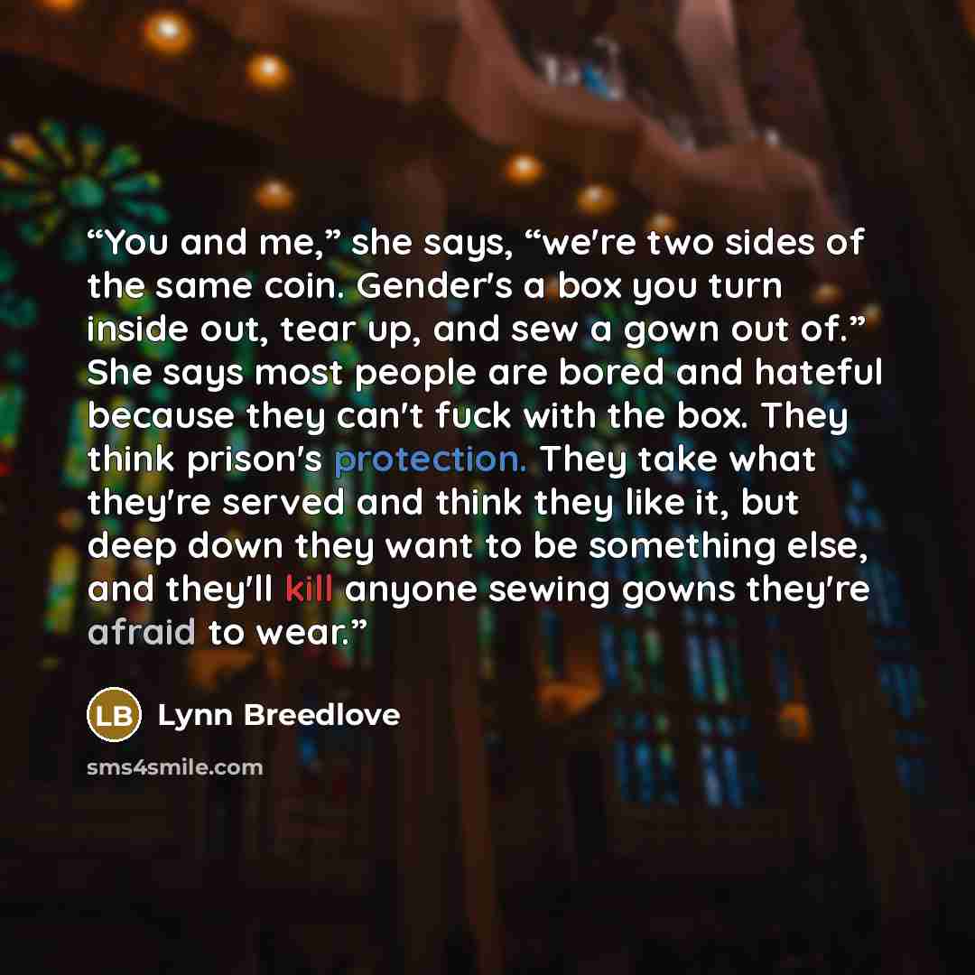 “You and me,” she says, “we're two sides of the same coin. Gender's a box you turn inside out, tear up, and sew a gown out of.” She says most people are bored and hateful because they can't fuck with the box. They think prison's protection. They take what they're served and think they like it, but…” quote by Lynn Breedlove