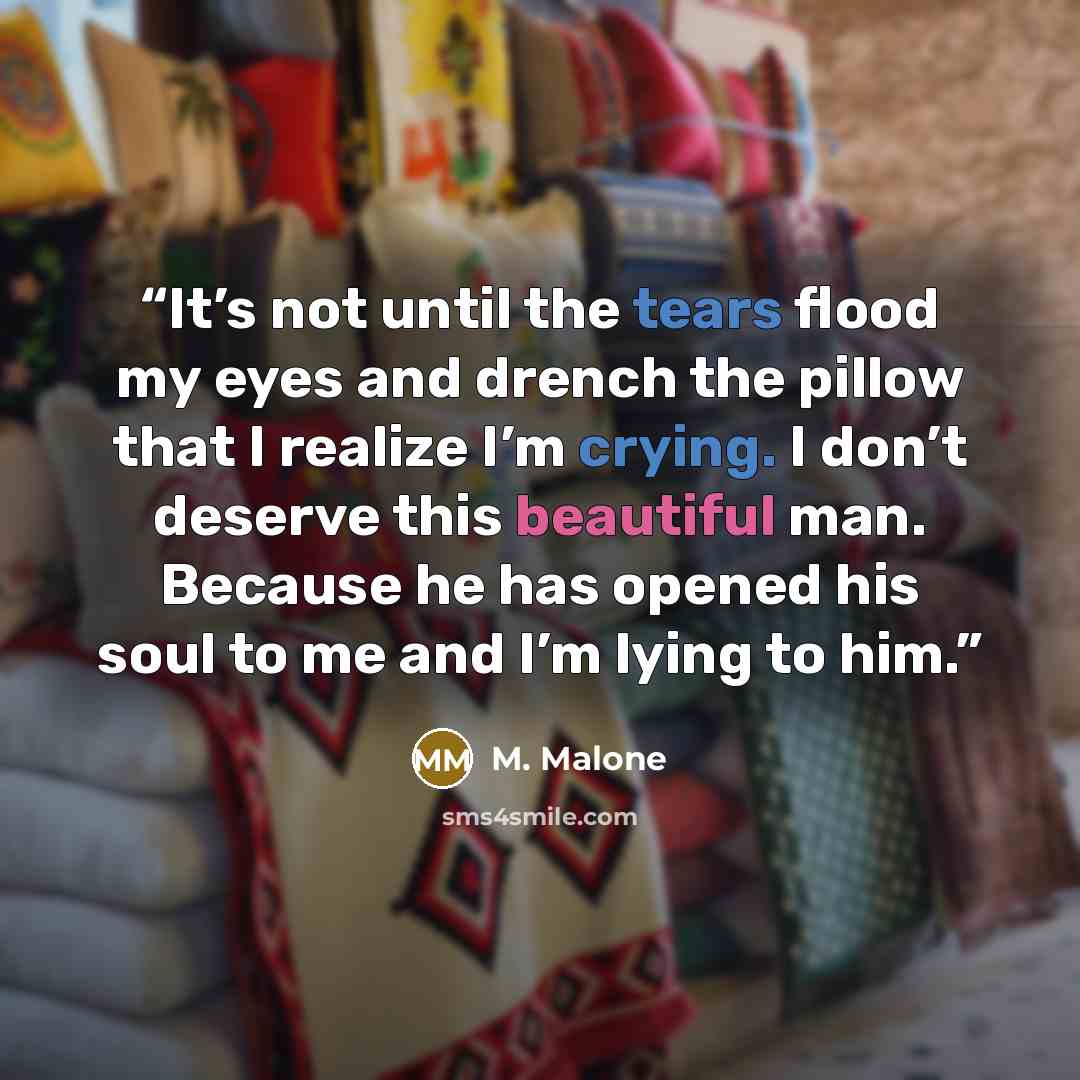 “It’s not until the tears flood my eyes and drench the pillow that I realize I’m crying. I don’t deserve this beautiful man. Because he has opened his soul to me and I’m lying to him.” quote by M. Malone