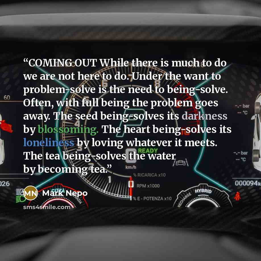 “COMING OUT While there is much to do we are not here to do. Under the want to problem-solve is the need to being-solve. Often, with full being the problem goes away. The seed being-solves its darkness by blossoming. The heart being-solves its loneliness by loving whatever it meets. The tea…” quote by Mark Nepo