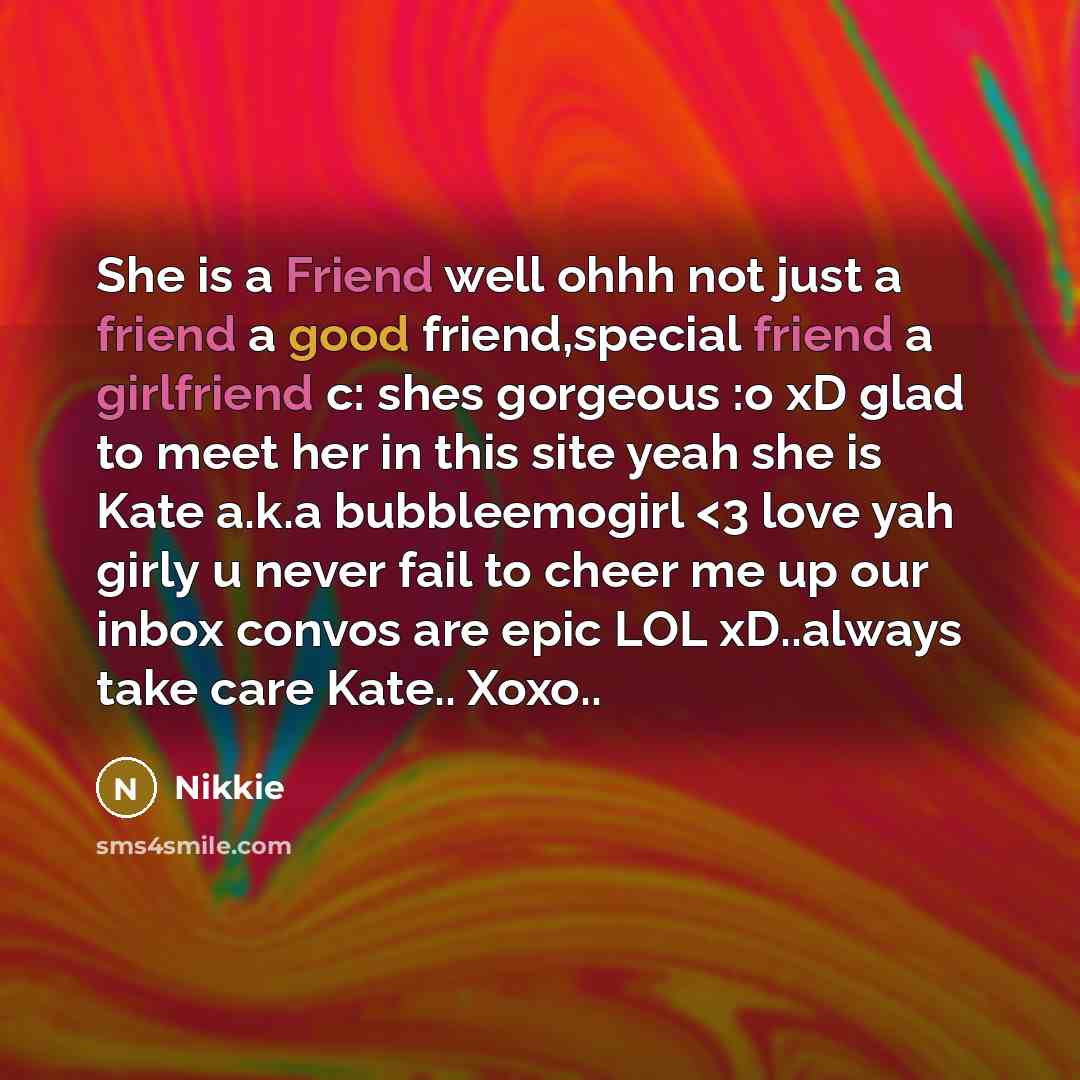 “She is a Friend well ohhh not just a friend a good friend,special friend a girlfriend c: shes gorgeous :o xD glad to meet her in this site yeah she is Kate a.k.a bubbleemogirl” quote by Nikkie