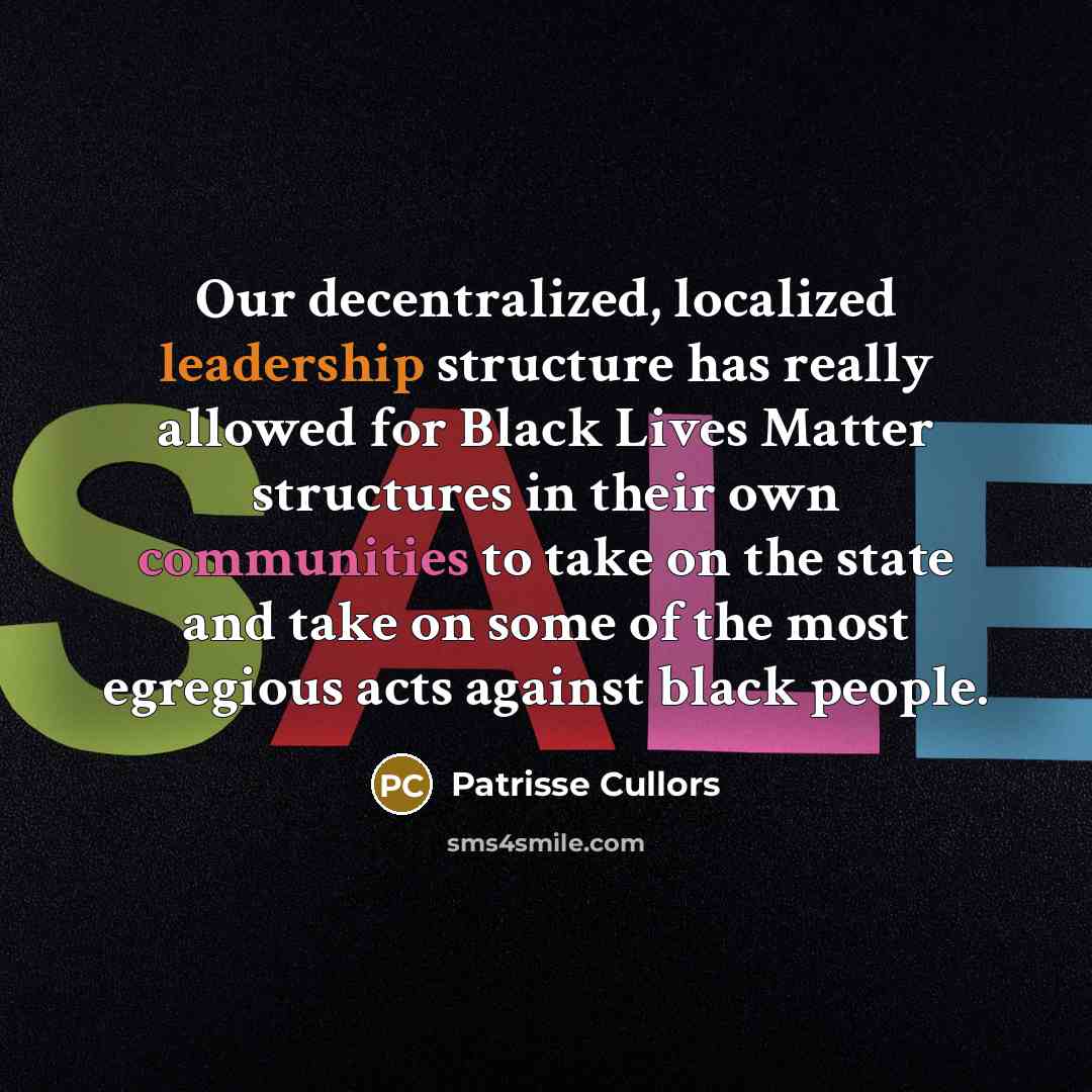 “Our decentralized, localized leadership structure has really allowed for Black Lives Matter structures in their own communities to take on the state and take on some of the most egregious acts against black people.” quote by Patrisse Cullors