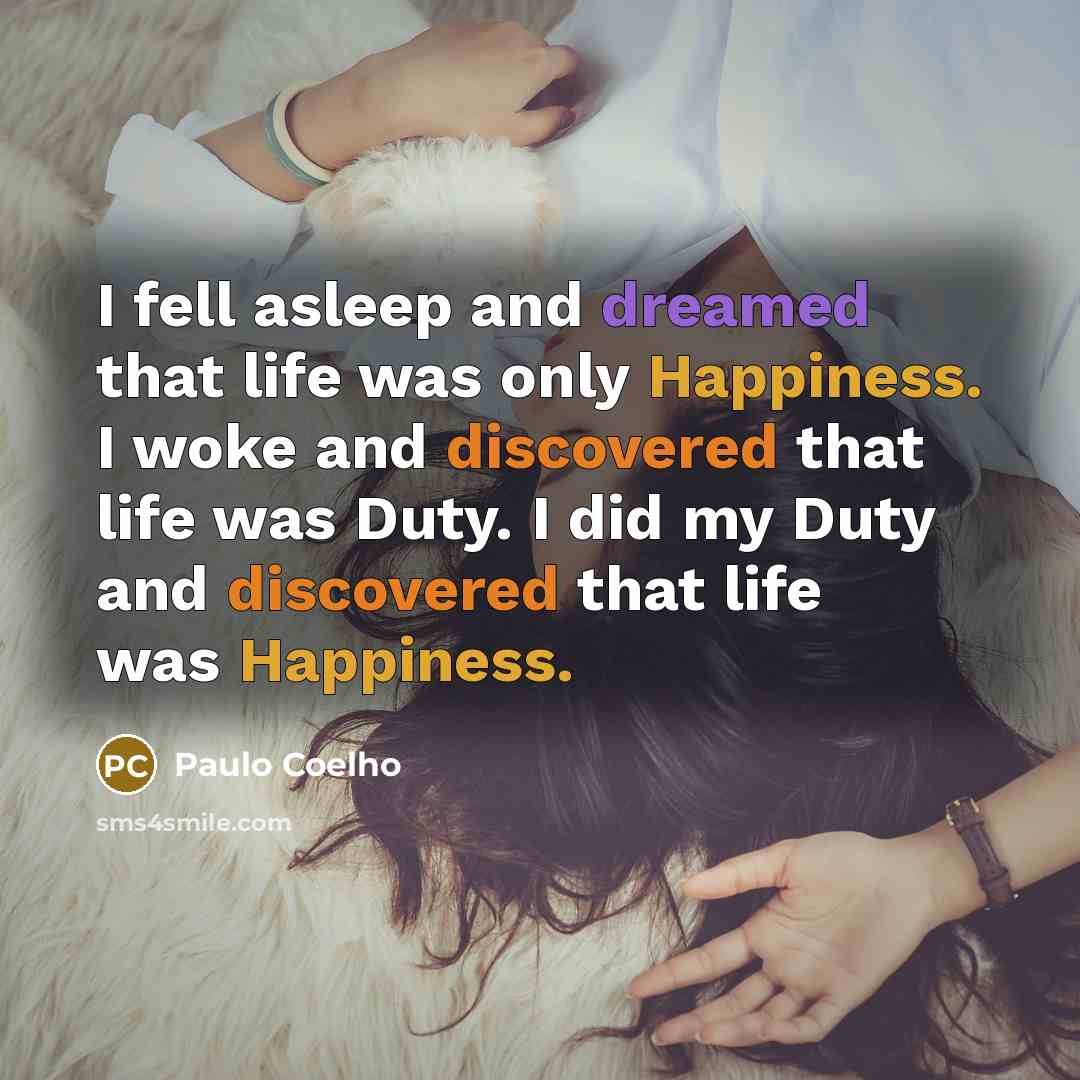 “I fell asleep and dreamed that life was only Happiness. I woke and discovered that life was Duty. I did my Duty and discovered that life was Happiness.” quote by Paulo Coelho