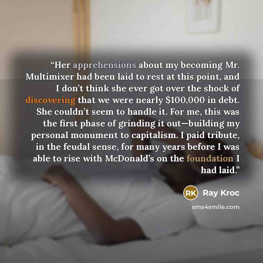 “Her apprehensions about my becoming Mr. Multimixer had been laid to rest at this point, and I don’t think she ever got over the shock of discovering that we were nearly $100,000 in debt. She couldn’t seem to handle it. For me, this was the first phase of grinding it out—building my personal…” quote by Ray Kroc