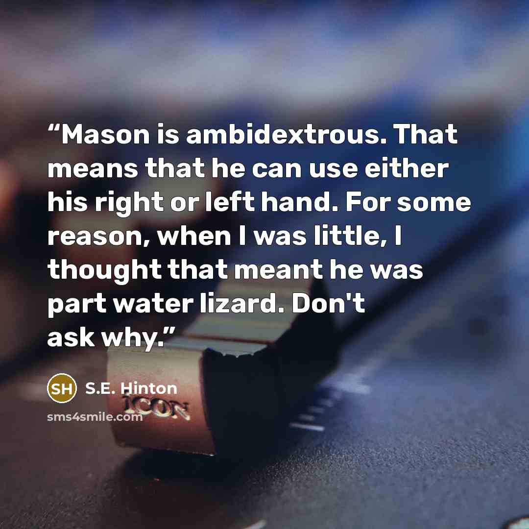 “Mason is ambidextrous. That means that he can use either his right or left hand. For some reason, when I was little, I thought that meant he was part water lizard. Don't ask why.” quote by S.E. Hinton