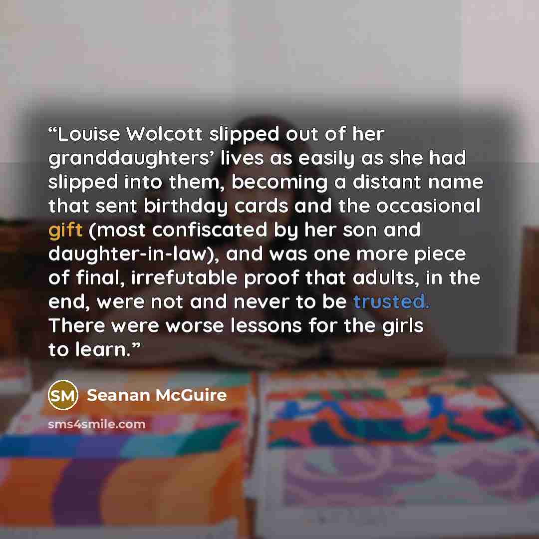 “Louise Wolcott slipped out of her granddaughters’ lives as easily as she had slipped into them, becoming a distant name that sent birthday cards and the occasional gift (most confiscated by her son and daughter-in-law), and was one more piece of final, irrefutable proof that adults, in the end…” quote by Seanan McGuire