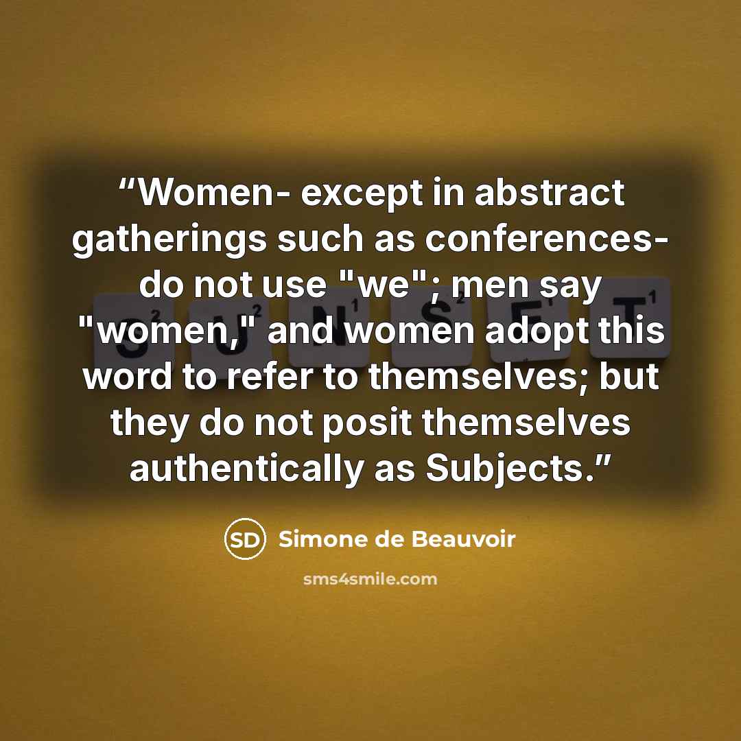 “Women- except in abstract gatherings such as conferences- do not use "we"; men say "women," and women adopt this word to refer to themselves; but they do not posit themselves authentically as Subjects.” quote by Simone de Beauvoir