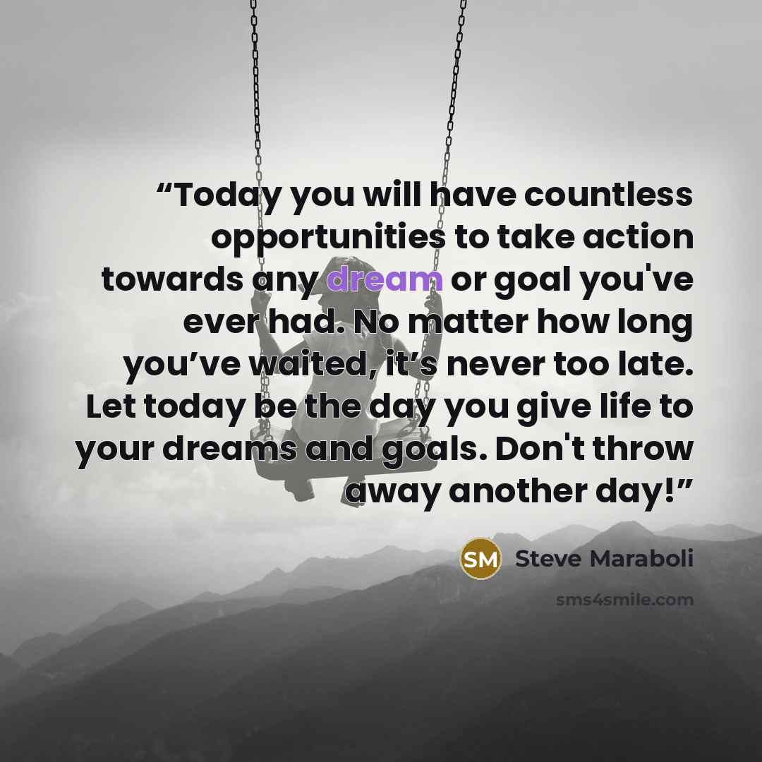 “Today you will have countless opportunities to take action towards any dream or goal you've ever had. No matter how long you’ve waited, it’s never too late. Let today be the day you give life to your dreams and goals. Don't throw away another day!” quote by Steve Maraboli