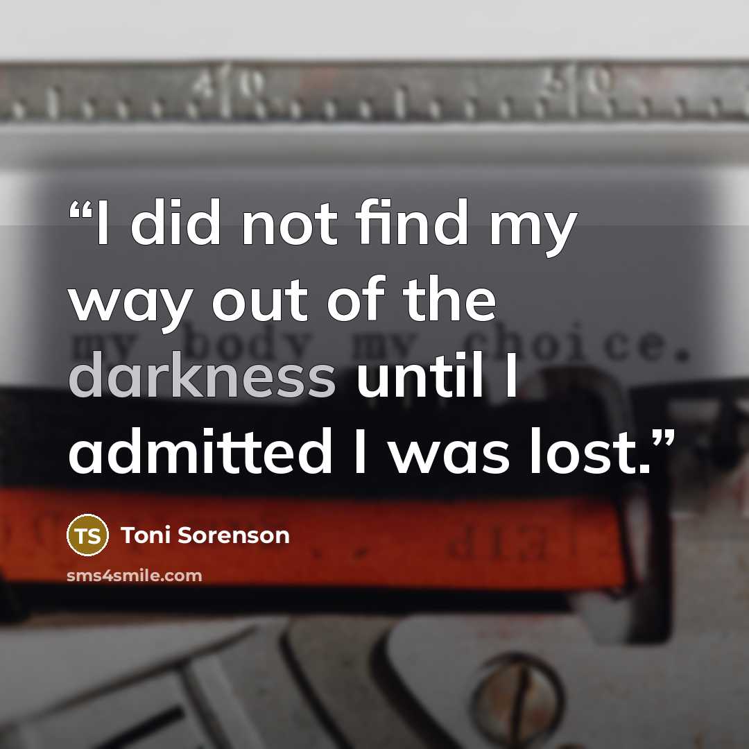“I did not find my way out of the darkness until I admitted I was lost.” quote by Toni Sorenson