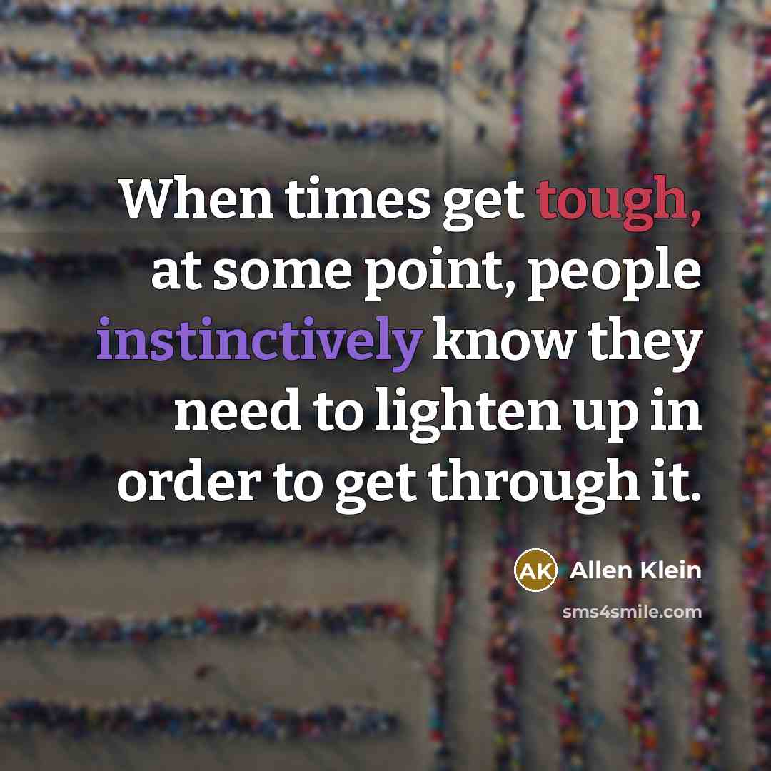 “When times get tough, at some point, people instinctively know they need to lighten up in order to get through it.” quote by Allen Klein