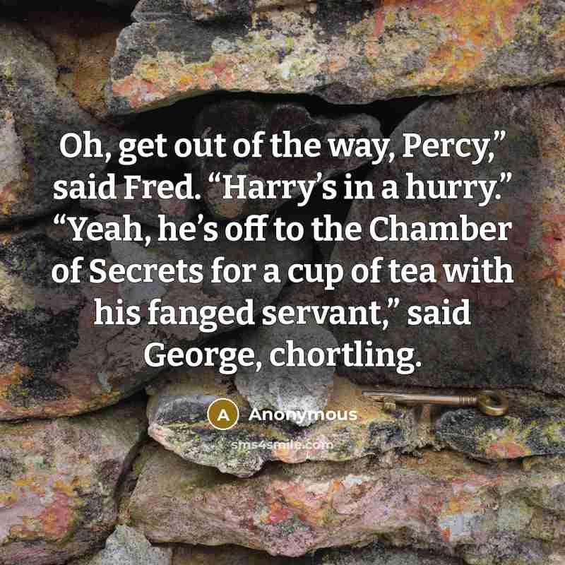 “Oh, get out of the way, Percy,” said Fred. “Harry’s in a hurry.” “Yeah, he’s off to the Chamber of Secrets for a cup of tea with his fanged servant,” said George, chortling.” quote by Anonymous
