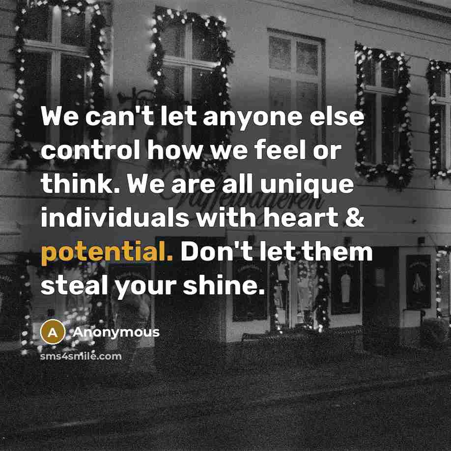 “We can't let anyone else control how we feel or think. We are all unique individuals with heart & potential. Don't let them steal your shine.” quote by Anonymous