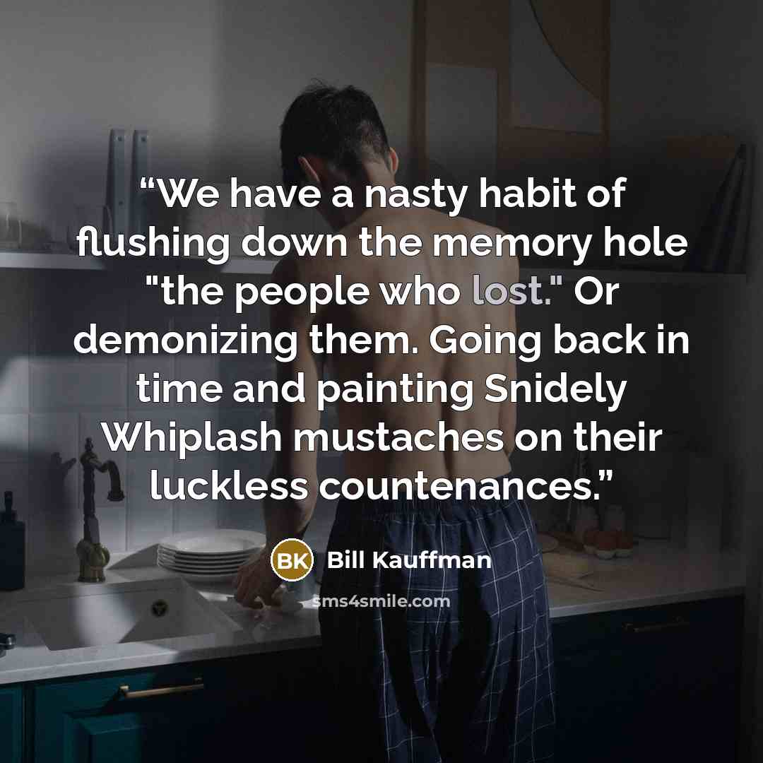 “We have a nasty habit of flushing down the memory hole "the people who lost." Or demonizing them. Going back in time and painting Snidely Whiplash mustaches on their luckless countenances.” quote by Bill Kauffman