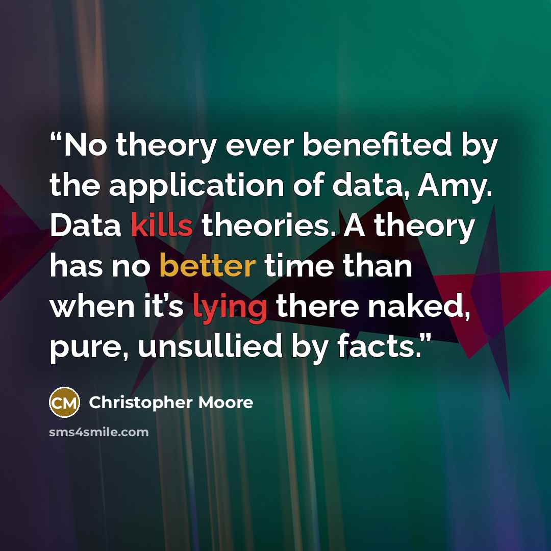 “No theory ever benefited by the application of data, Amy. Data kills theories. A theory has no better time than when it’s lying there naked, pure, unsullied by facts.” quote by Christopher Moore