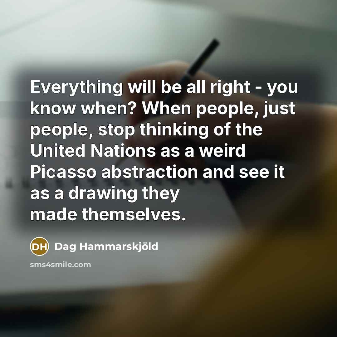 “Everything will be all right - you know when? When people, just people, stop thinking of the United Nations as a weird Picasso abstraction and see it as a drawing they made themselves.” quote by Dag Hammarskjold