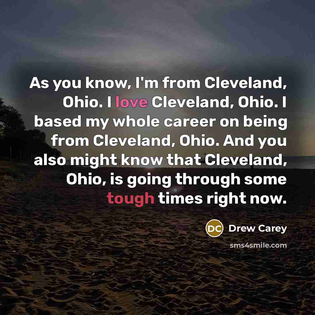 “As you know, I'm from Cleveland, Ohio. I love Cleveland, Ohio. I based my whole career on being from Cleveland, Ohio. And you also might know that Cleveland, Ohio, is going through some tough times right now.” quote by Drew Carey