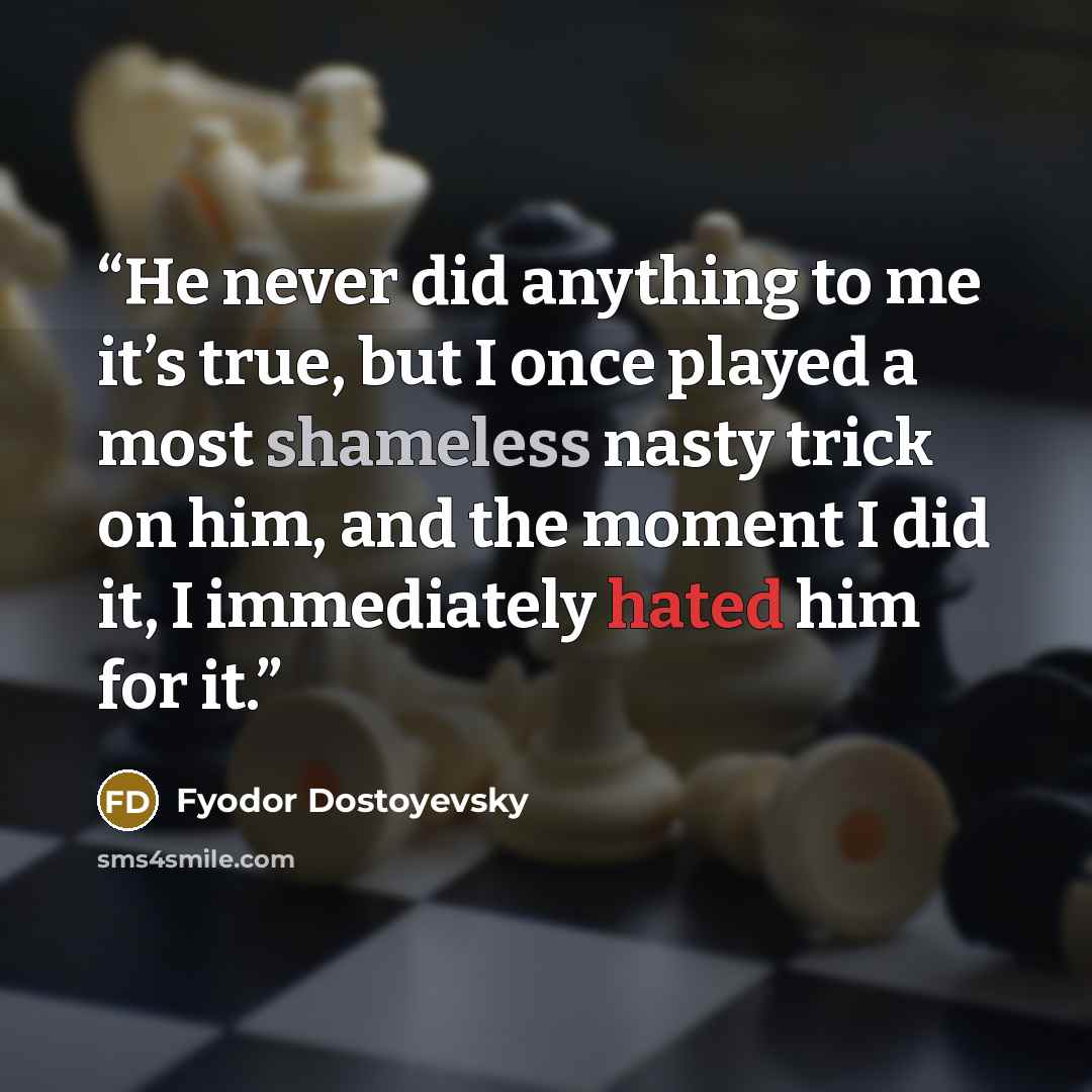“He never did anything to me it’s true, but I once played a most shameless nasty trick on him, and the moment I did it, I immediately hated him for it.” quote by Fyodor Dostoyevsky