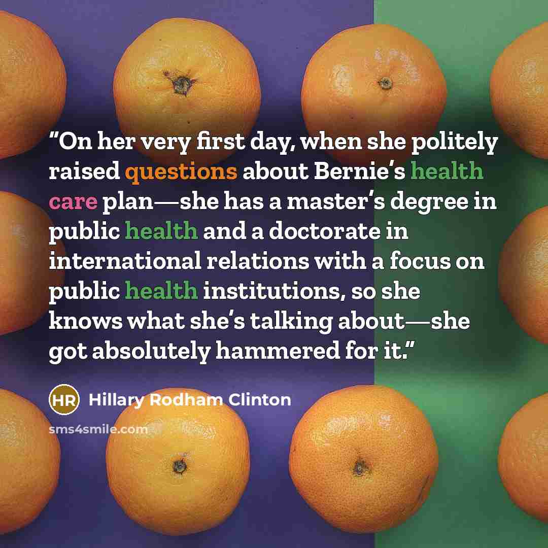 “On her very first day, when she politely raised questions about Bernie’s health care plan—she has a master’s degree in public health and a doctorate in international relations with a focus on public health institutions, so she knows what she’s talking about—she got absolutely hammered for it.” quote by Hillary Rodham Clinton