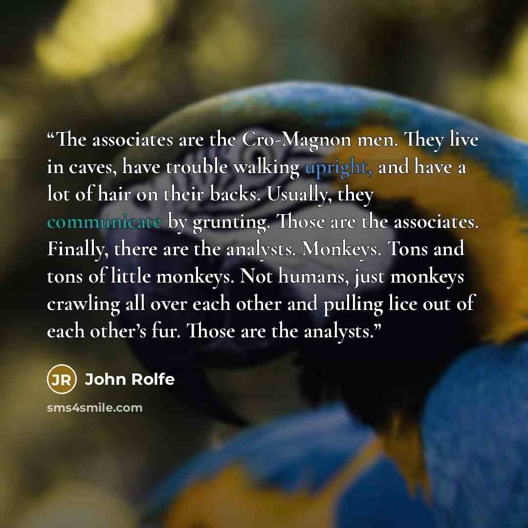“The associates are the Cro-Magnon men. They live in caves, have trouble walking upright, and have a lot of hair on their backs. Usually, they communicate by grunting. Those are the associates. Finally, there are the analysts. Monkeys. Tons and tons of little monkeys. Not humans, just monkeys…” quote by John Rolfe