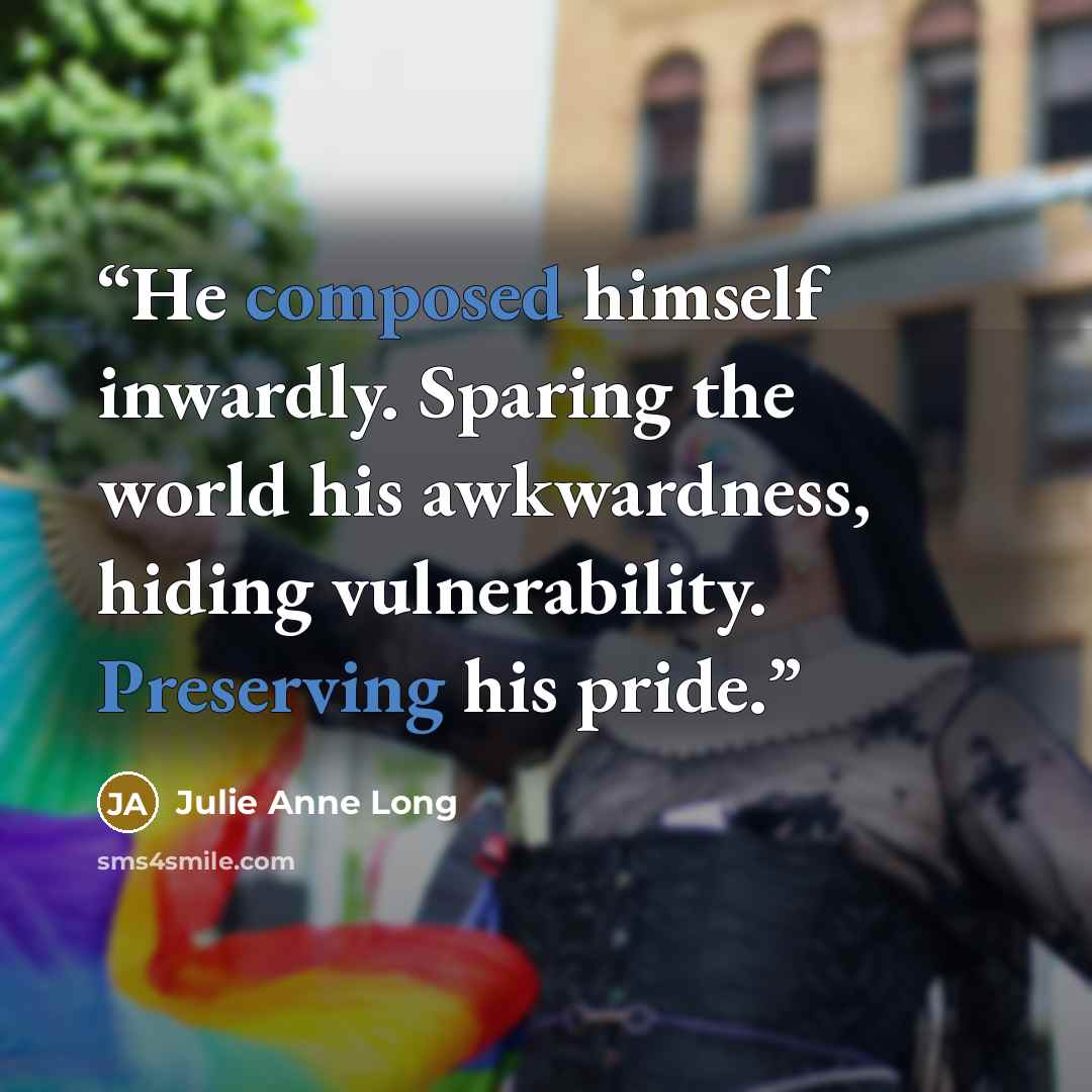 “He composed himself inwardly. Sparing the world his awkwardness, hiding vulnerability. Preserving his pride.” quote by Julie Anne Long