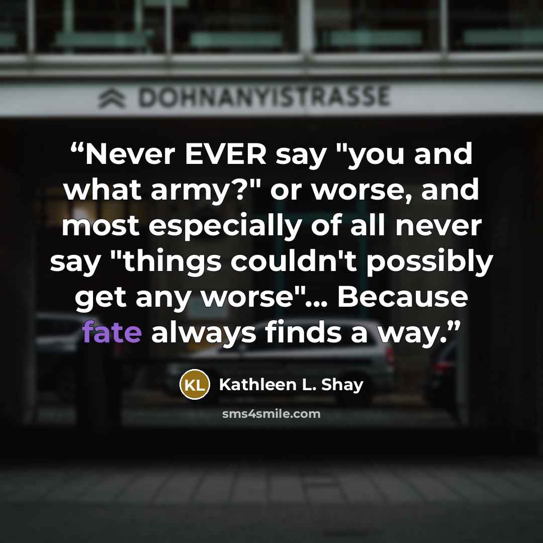 “Never EVER say "you and what army?" or worse, and most especially of all never say "things couldn't possibly get any worse"... Because fate always finds a way.” quote by Kathleen L. Shay