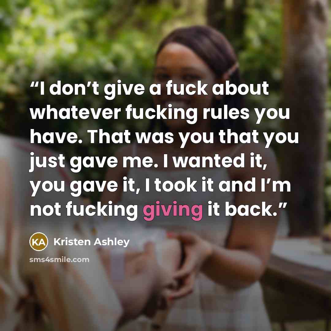 “I don’t give a fuck about whatever fucking rules you have. That was you that you just gave me. I wanted it, you gave it, I took it and I’m not fucking giving it back.” quote by Kristen Ashley