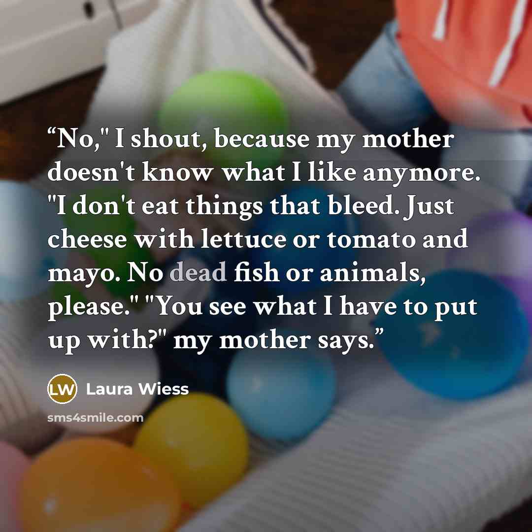 “No," I shout, because my mother doesn't know what I like anymore. "I don't eat things that bleed. Just cheese with lettuce or tomato and mayo. No dead fish or animals, please." "You see what I have to put up with?" my mother says.” quote by Laura Wiess