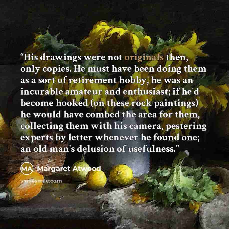 “His drawings were not originals then, only copies. He must have been doing them as a sort of retirement hobby, he was an incurable amateur and enthusiast; if he'd become hooked (on these rock paintings) he would have combed the area for them, collecting them with his camera, pestering experts by…” quote by Margaret Atwood